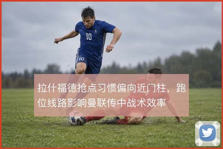 拉什福德抢点习惯偏向近门柱，跑位线路影响曼联传中战术效率