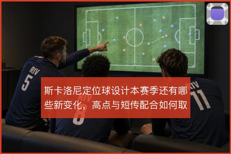 斯卡洛尼定位球设计本赛季还有哪些新变化,高点与短传配合如何取舍