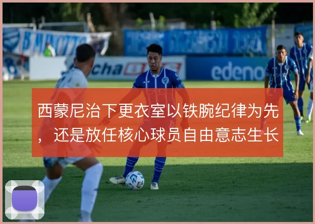 西蒙尼治下更衣室以铁腕纪律为先,还是放任核心球员自由意志生长