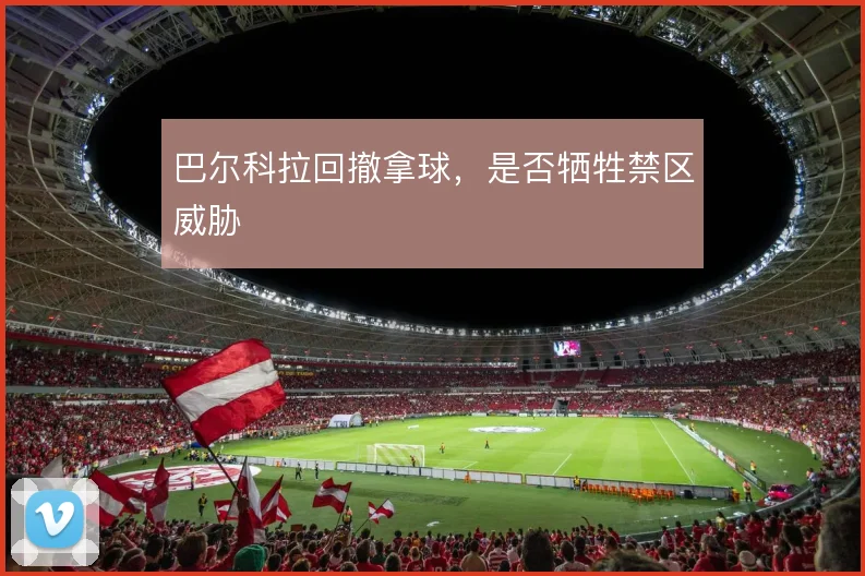 巴尔科拉回撤拿球,是否牺牲禁区威胁