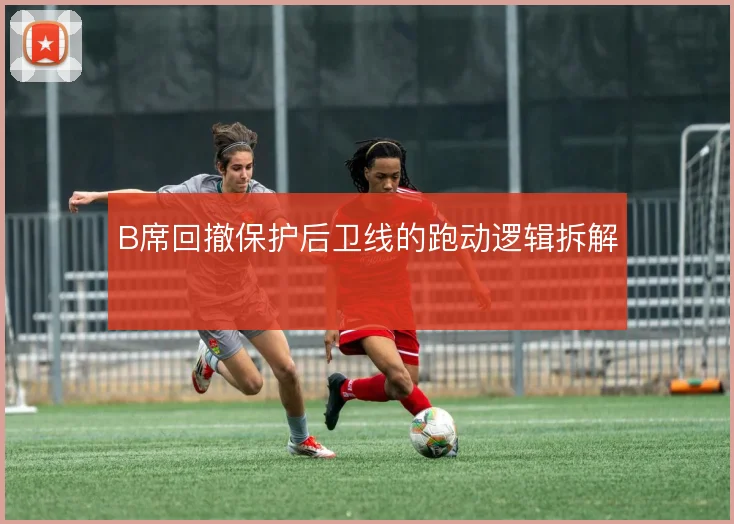 B席回撤保护后卫线的跑动逻辑拆解