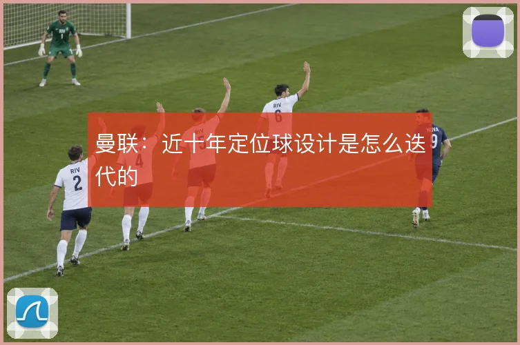 曼联:近十年定位球设计是怎么迭代的