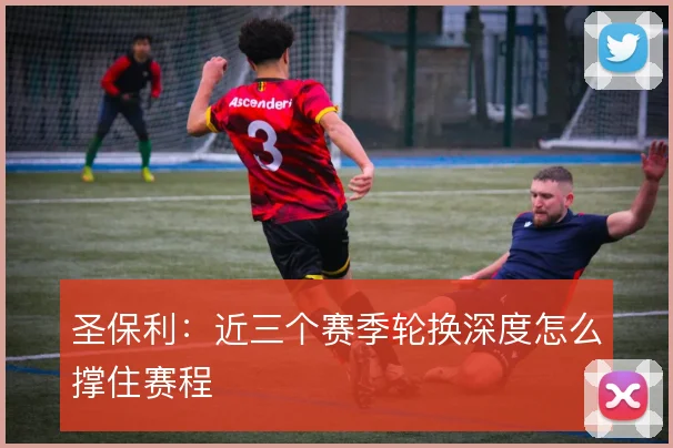 圣保利:近三个赛季轮换深度怎么撑住赛程