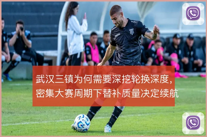武汉三镇为何需要深挖轮换深度,密集大赛周期下替补质量决定续航能力