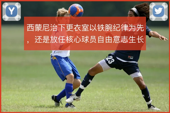 西蒙尼治下更衣室以铁腕纪律为先，还是放任核心球员自由意志生长