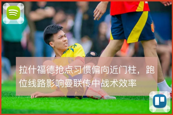 拉什福德抢点习惯偏向近门柱，跑位线路影响曼联传中战术效率